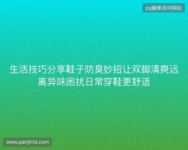 生活技巧分享鞋子防臭妙招让双脚清爽远离异味困扰日常穿鞋更舒适