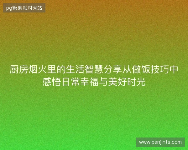 厨房烟火里的生活智慧分享从做饭技巧中感悟日常幸福与美好时光
